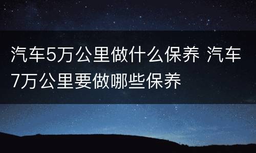 汽车5万公里做什么保养 汽车7万公里要做哪些保养