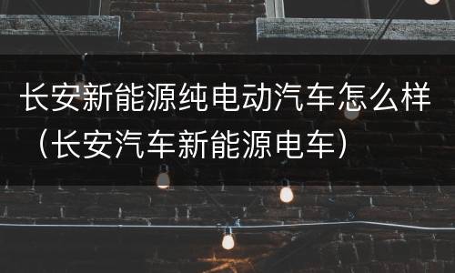 长安新能源纯电动汽车怎么样（长安汽车新能源电车）