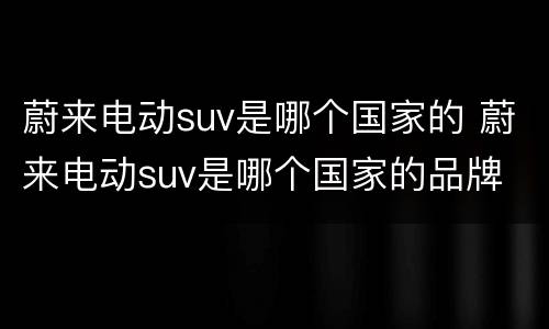 蔚来电动suv是哪个国家的 蔚来电动suv是哪个国家的品牌
