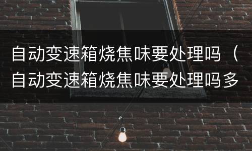 自动变速箱烧焦味要处理吗（自动变速箱烧焦味要处理吗多少钱）