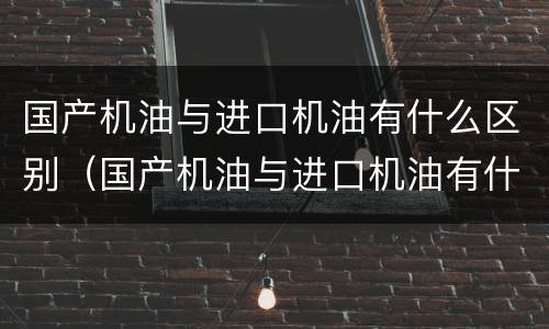 国产机油与进口机油有什么区别（国产机油与进口机油有什么区别呢）