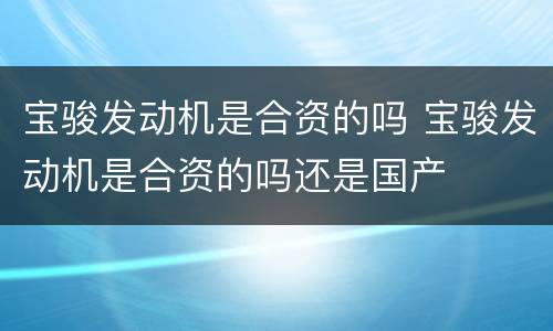 宝骏发动机是合资的吗 宝骏发动机是合资的吗还是国产
