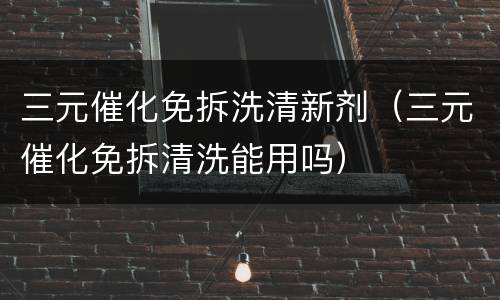 三元催化免拆洗清新剂（三元催化免拆清洗能用吗）