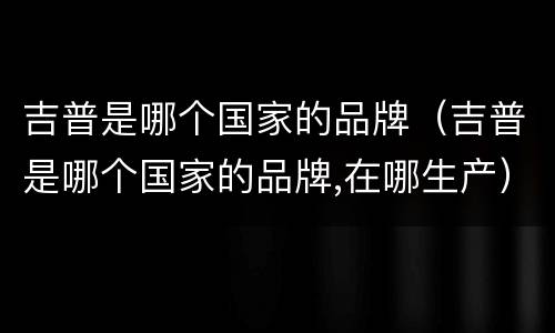 吉普是哪个国家的品牌（吉普是哪个国家的品牌,在哪生产）