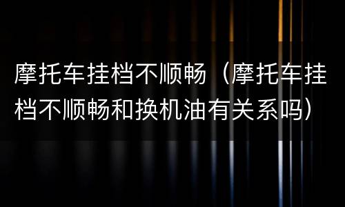 摩托车挂档不顺畅（摩托车挂档不顺畅和换机油有关系吗）
