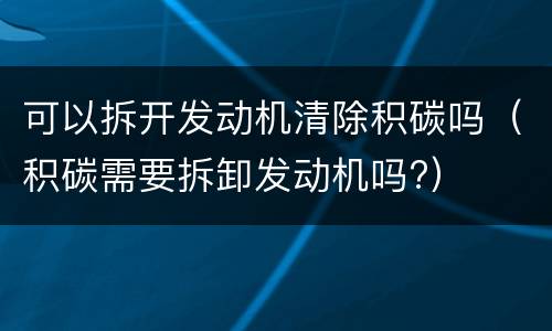 可以拆开发动机清除积碳吗（积碳需要拆卸发动机吗?）