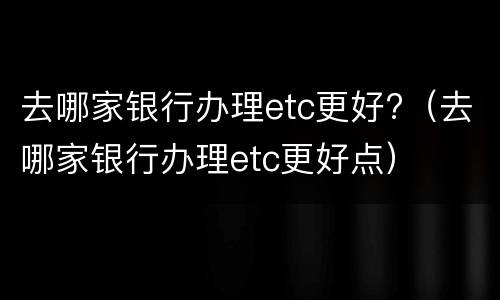 去哪家银行办理etc更好?（去哪家银行办理etc更好点）