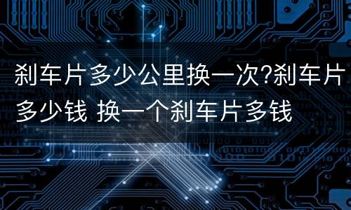 刹车片多少公里换一次?刹车片多少钱 换一个刹车片多钱