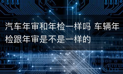 汽车年审和年检一样吗 车辆年检跟年审是不是一样的