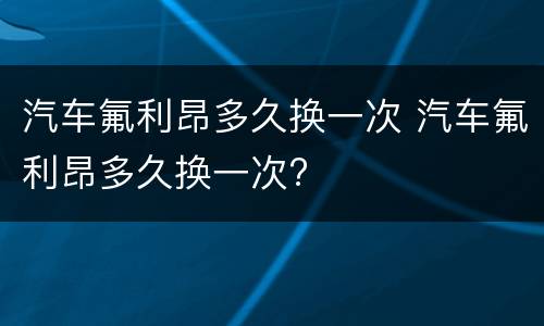 汽车氟利昂多久换一次 汽车氟利昂多久换一次?