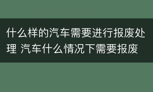 什么样的汽车需要进行报废处理 汽车什么情况下需要报废