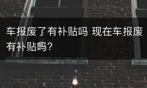 车报废了有补贴吗 现在车报废有补贴吗?