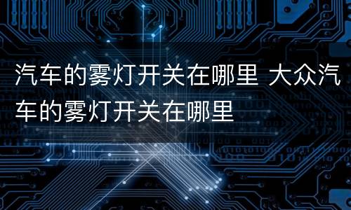 汽车的雾灯开关在哪里 大众汽车的雾灯开关在哪里