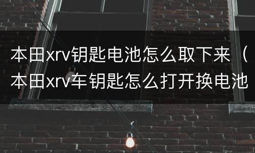 本田xrv钥匙电池怎么取下来（本田xrv车钥匙怎么打开换电池）