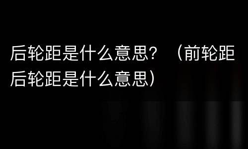 后轮距是什么意思？（前轮距后轮距是什么意思）