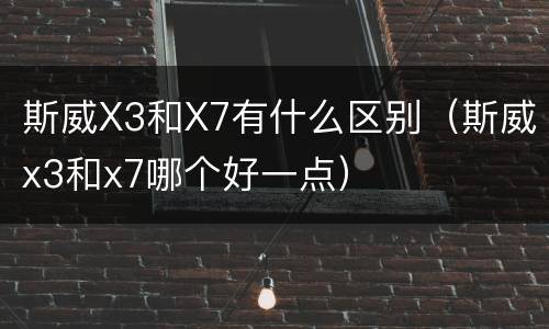 斯威X3和X7有什么区别（斯威x3和x7哪个好一点）