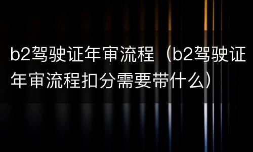 b2驾驶证年审流程（b2驾驶证年审流程扣分需要带什么）
