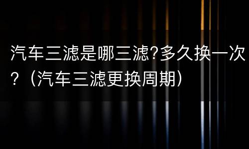 汽车三滤是哪三滤?多久换一次?（汽车三滤更换周期）