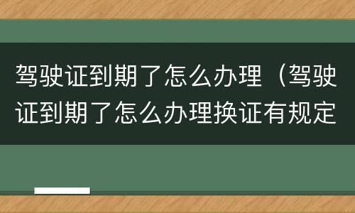 驾驶证到期了怎么办理（驾驶证到期了怎么办理换证有规定时间期限吗）