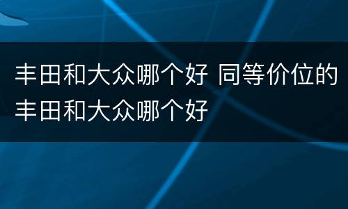 丰田和大众哪个好 同等价位的丰田和大众哪个好