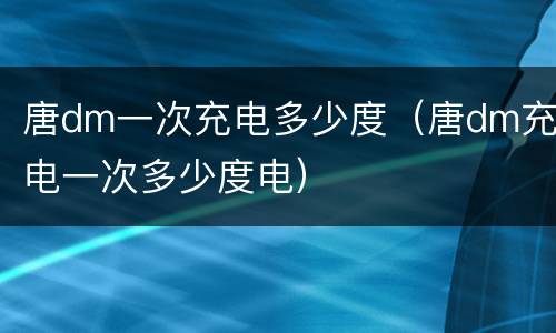 唐dm一次充电多少度（唐dm充电一次多少度电）