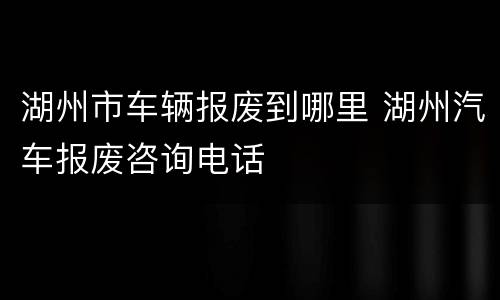 湖州市车辆报废到哪里 湖州汽车报废咨询电话