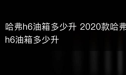 哈弗h6油箱多少升 2020款哈弗h6油箱多少升