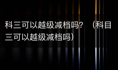 科三可以越级减档吗？（科目三可以越级减档吗）