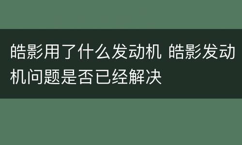 皓影用了什么发动机 皓影发动机问题是否已经解决