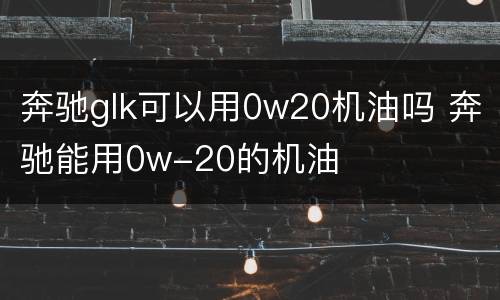 奔驰glk可以用0w20机油吗 奔驰能用0w-20的机油