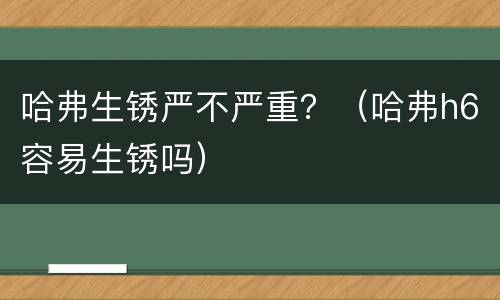 哈弗生锈严不严重？（哈弗h6容易生锈吗）