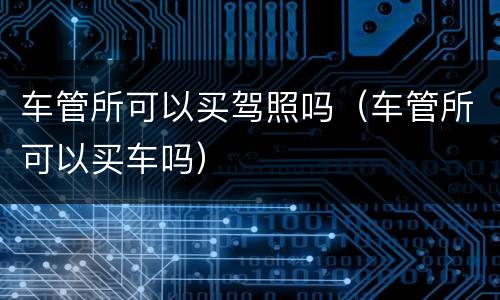 车管所可以买驾照吗（车管所可以买车吗）