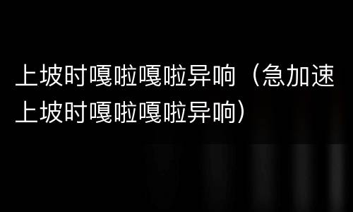 上坡时嘎啦嘎啦异响（急加速上坡时嘎啦嘎啦异响）