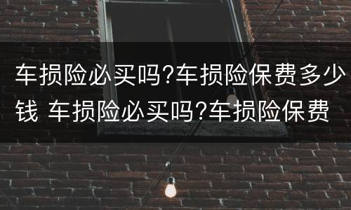 车损险必买吗?车损险保费多少钱 车损险必买吗?车损险保费多少钱啊