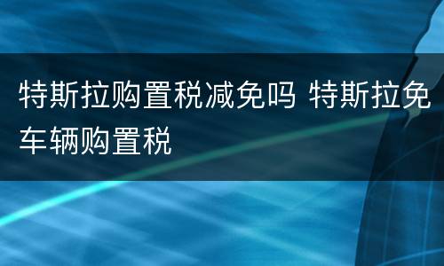特斯拉购置税减免吗 特斯拉免车辆购置税