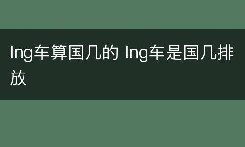 lng车算国几的 lng车是国几排放