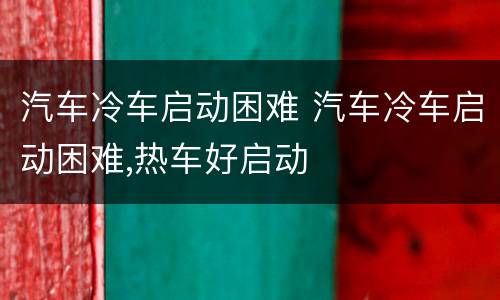 汽车冷车启动困难 汽车冷车启动困难,热车好启动