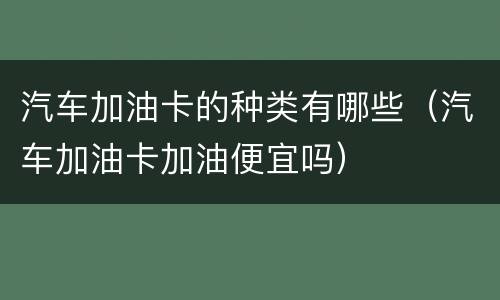 汽车加油卡的种类有哪些（汽车加油卡加油便宜吗）