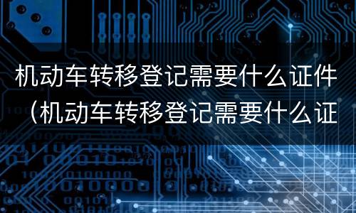 机动车转移登记需要什么证件（机动车转移登记需要什么证件和手续）