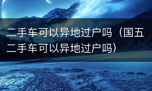 二手车可以异地过户吗（国五二手车可以异地过户吗）