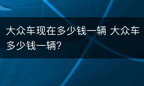 大众车现在多少钱一辆 大众车多少钱一辆?