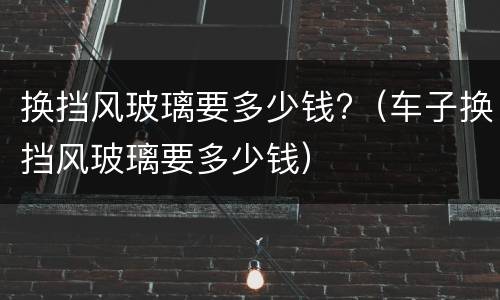换挡风玻璃要多少钱?（车子换挡风玻璃要多少钱）