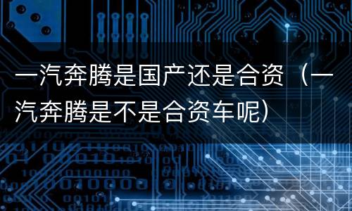 一汽奔腾是国产还是合资（一汽奔腾是不是合资车呢）