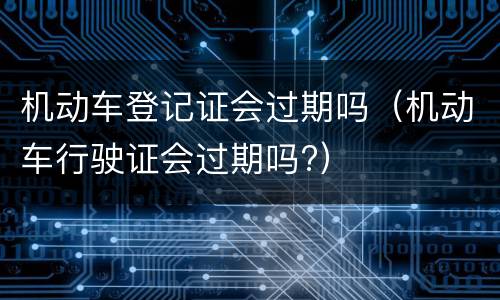 机动车登记证会过期吗（机动车行驶证会过期吗?）