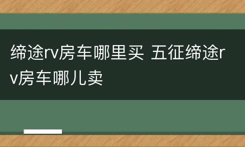 缔途rv房车哪里买 五征缔途rv房车哪儿卖