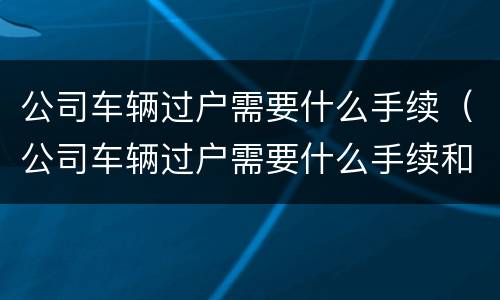 公司车辆过户需要什么手续（公司车辆过户需要什么手续和证件）