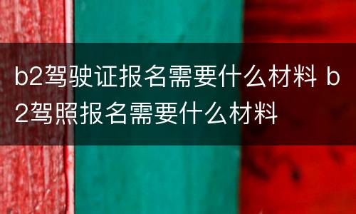 b2驾驶证报名需要什么材料 b2驾照报名需要什么材料