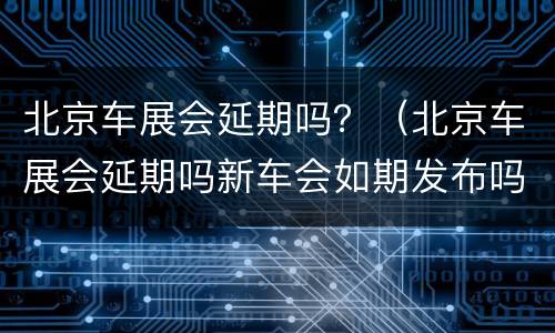 北京车展会延期吗？（北京车展会延期吗新车会如期发布吗）
