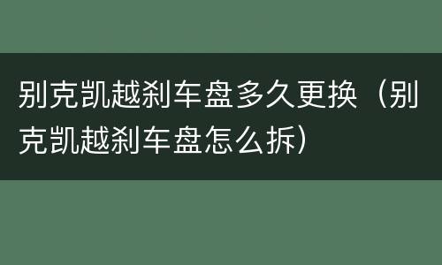别克凯越刹车盘多久更换（别克凯越刹车盘怎么拆）