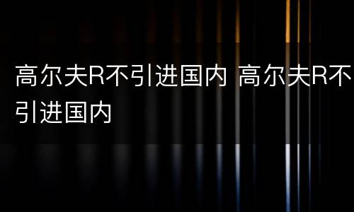 高尔夫R不引进国内 高尔夫R不引进国内